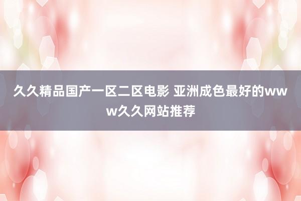 久久精品国产一区二区电影 亚洲成色最好的www久久网站推荐
