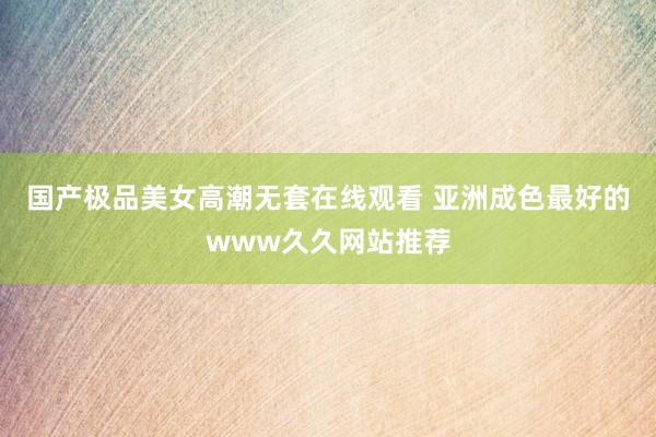 国产极品美女高潮无套在线观看 亚洲成色最好的www久久网站推荐