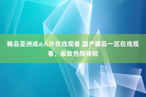 精品亚洲成a人片在线观看 国产精品一区在线观看，极致色情体验