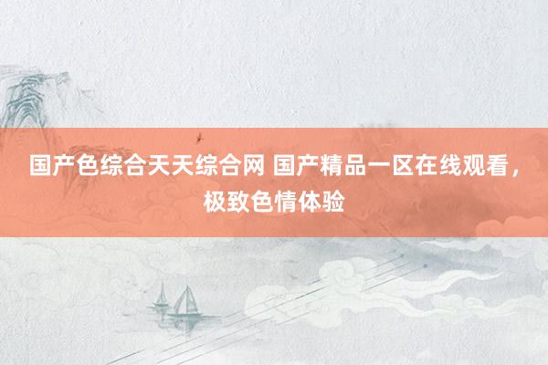 国产色综合天天综合网 国产精品一区在线观看，极致色情体验