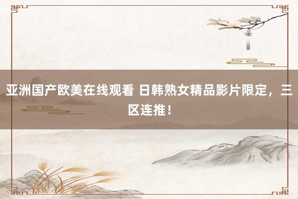 亚洲国产欧美在线观看 日韩熟女精品影片限定，三区连推！