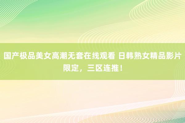 国产极品美女高潮无套在线观看 日韩熟女精品影片限定，三区连推！