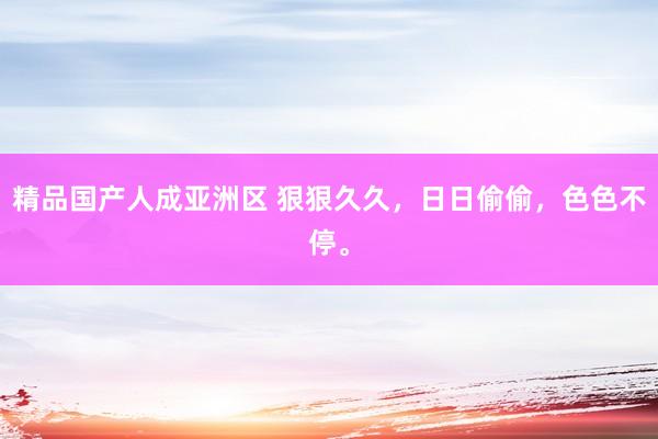 精品国产人成亚洲区 狠狠久久，日日偷偷，色色不停。