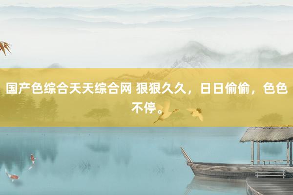 国产色综合天天综合网 狠狠久久，日日偷偷，色色不停。