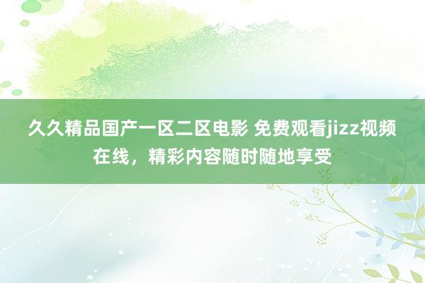 久久精品国产一区二区电影 免费观看jizz视频在线，精彩内容随时随地享受