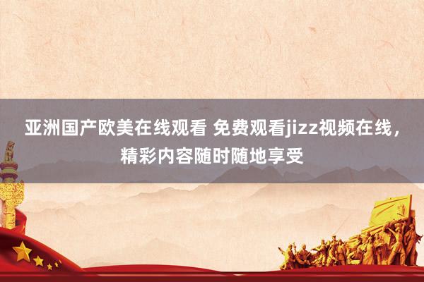 亚洲国产欧美在线观看 免费观看jizz视频在线，精彩内容随时随地享受
