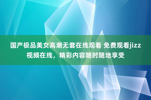 国产极品美女高潮无套在线观看 免费观看jizz视频在线，精彩内容随时随地享受