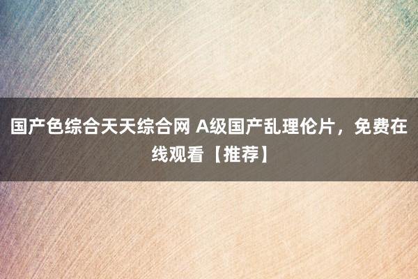 国产色综合天天综合网 A级国产乱理伦片，免费在线观看【推荐】