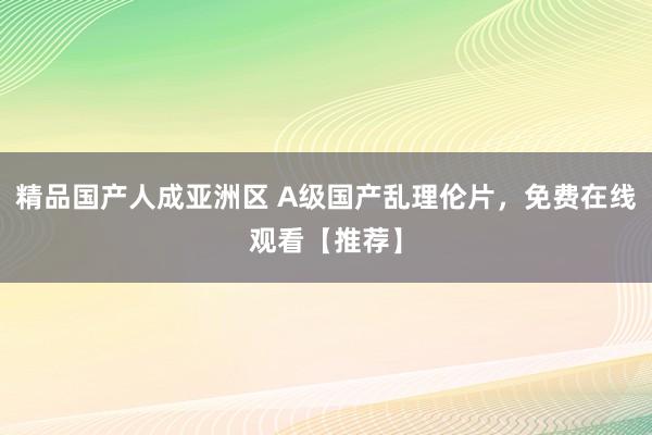 精品国产人成亚洲区 A级国产乱理伦片，免费在线观看【推荐】