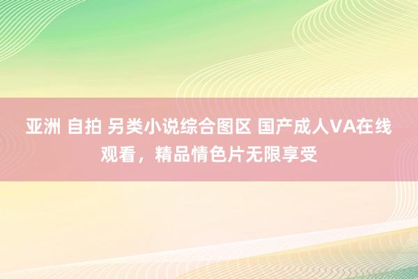 亚洲 自拍 另类小说综合图区 国产成人VA在线观看，精品情色片无限享受