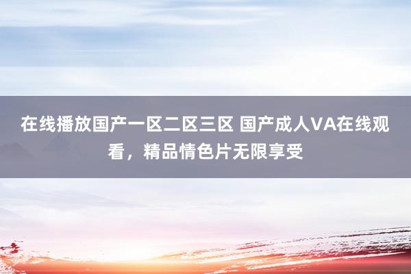 在线播放国产一区二区三区 国产成人VA在线观看，精品情色片无限享受