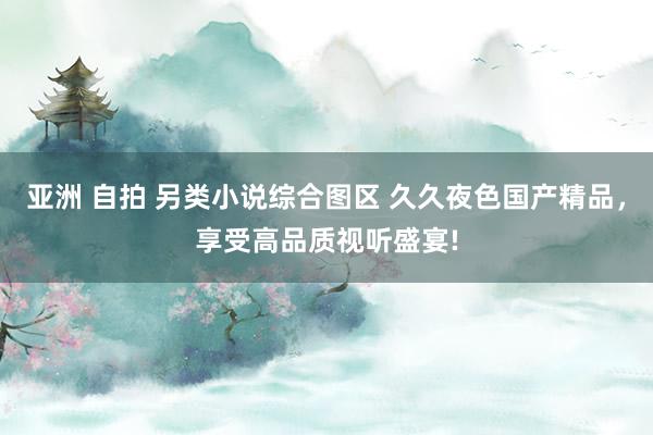 亚洲 自拍 另类小说综合图区 久久夜色国产精品，享受高品质视听盛宴!