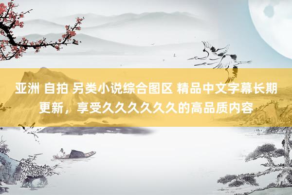 亚洲 自拍 另类小说综合图区 精品中文字幕长期更新，享受久久久久久久的高品质内容
