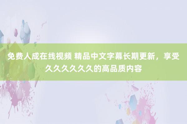 免费人成在线视频 精品中文字幕长期更新，享受久久久久久久的高品质内容