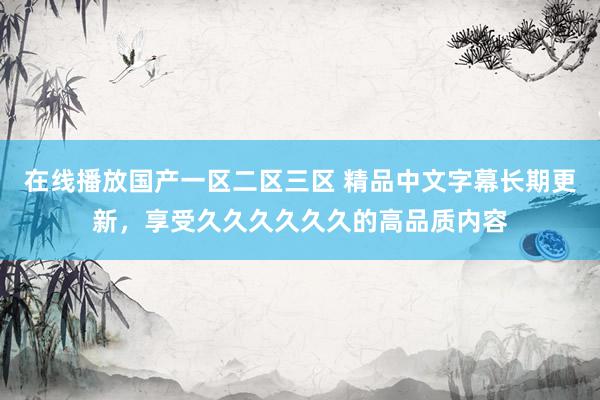 在线播放国产一区二区三区 精品中文字幕长期更新，享受久久久久久久的高品质内容