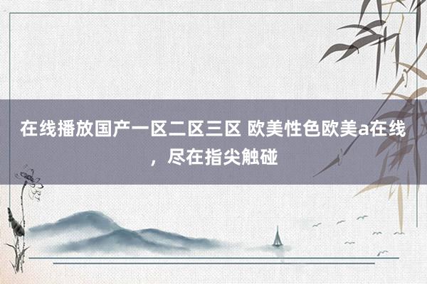 在线播放国产一区二区三区 欧美性色欧美a在线，尽在指尖触碰