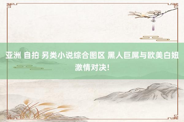 亚洲 自拍 另类小说综合图区 黑人巨屌与欧美白妞激情对决!