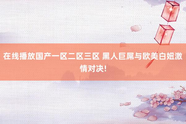 在线播放国产一区二区三区 黑人巨屌与欧美白妞激情对决!