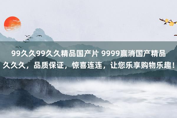 99久久99久久精品国产片 9999赢消国产精品久久久，品质保证，惊喜连连，让您乐享购物乐趣！