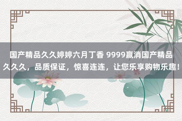 国产精品久久婷婷六月丁香 9999赢消国产精品久久久，品质保证，惊喜连连，让您乐享购物乐趣！