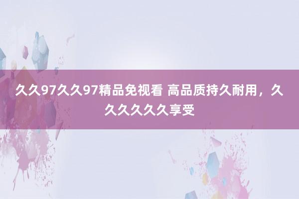 久久97久久97精品免视看 高品质持久耐用，久久久久久久享受