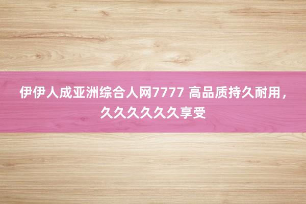 伊伊人成亚洲综合人网7777 高品质持久耐用，久久久久久久享受