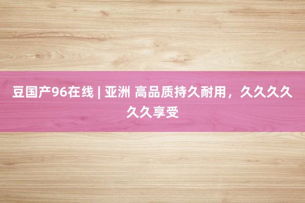 豆国产96在线 | 亚洲 高品质持久耐用，久久久久久久享受