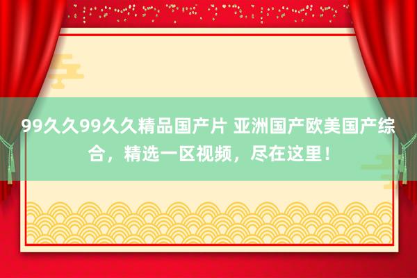 99久久99久久精品国产片 亚洲国产欧美国产综合，精选一区视频，尽在这里！