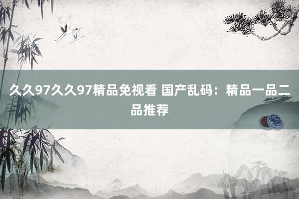 久久97久久97精品免视看 国产乱码：精品一品二品推荐