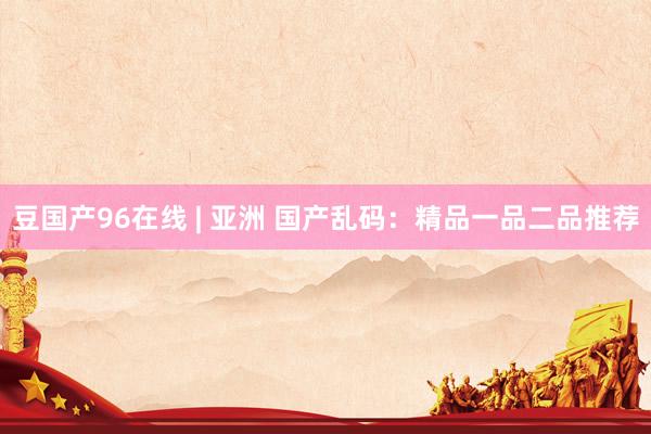 豆国产96在线 | 亚洲 国产乱码：精品一品二品推荐